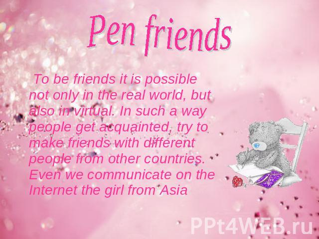 Pen friends To be friends it is possible not only in the real world, but also in virtual. In such a way people get acquainted, try to make friends with different people from other countries. Even we communicate on the Internet the girl from Asia