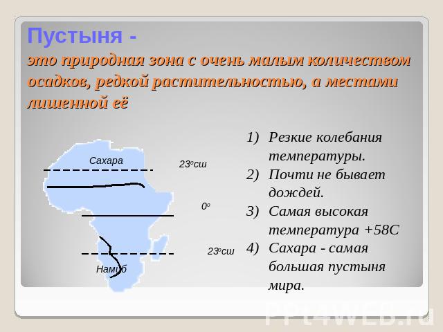 Пустыня -это природная зона с очень малым количеством осадков, редкой растительностью, а местами лишенной её Резкие колебания температуры.Почти не бывает дождей.Самая высокая температура +58ССахара - самая большая пустыня мира.