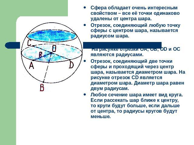 Сфера обладает очень интересным свойством – все её точки одинаково удалены от центра шара.Отрезок, соединяющий любую точку сферы с центром шара, называется радиусом шара. На рисунке отрезки ОА, ОВ, ОD и ОС являются радиусами. Отрезок, соединяющий дв…