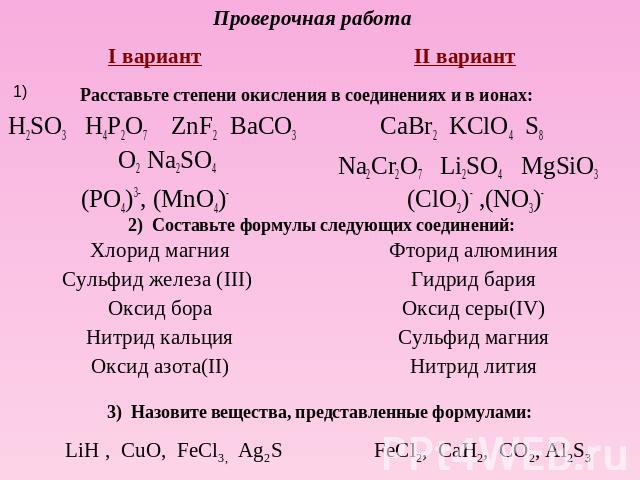 Проверочная работа I вариант H2SO3 H4P2O7 ZnF2 BaCO3 O2 Na2SO4(PO4)3-, (MnO4)-II вариант CaBr2 KClO4 S8 Na2Cr2O7 Li2SO4 MgSiO3 (ClO2)- ,(NO3)- Составьте формулы следующих соединений: