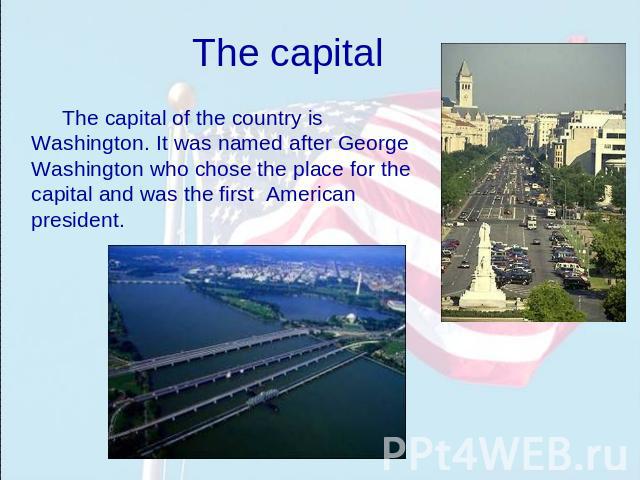 The capital The capital of the country is Washington. It was named after George Washington who chose the place for the capital and was the first American president.