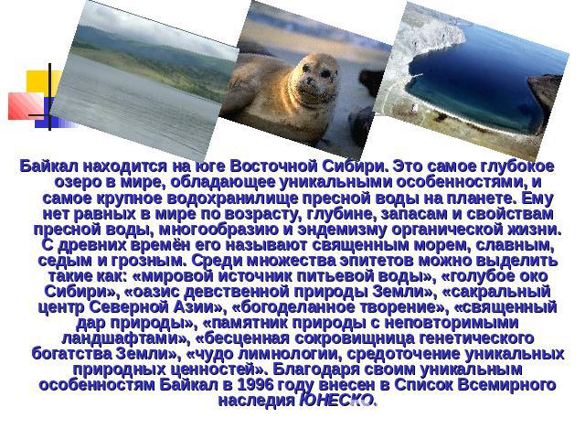 Байкал находится на юге Восточной Сибири. Это самое глубокое озеро в мире, обладающее уникальными особенностями, и самое крупное водохранилище пресной воды на планете. Ему нет равных в мире по возрасту, глубине, запасам и свойствам пресной воды, мно…
