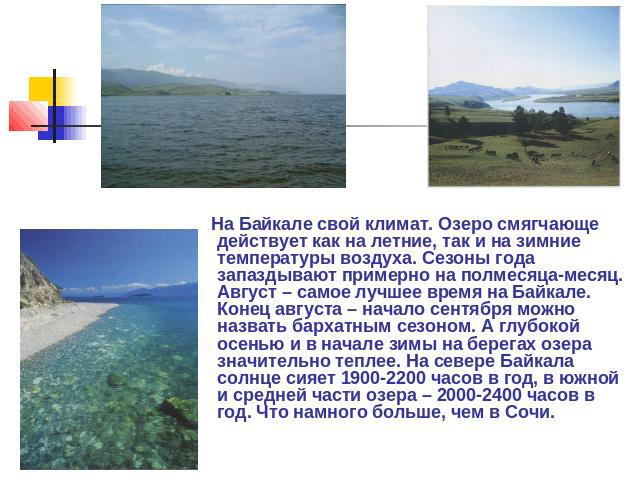 На Байкале свой климат. Озеро смягчающе действует как на летние, так и на зимние температуры воздуха. Сезоны года запаздывают примерно на полмесяца-месяц. Август – самое лучшее время на Байкале. Конец августа – начало сентября можно назвать бархатны…