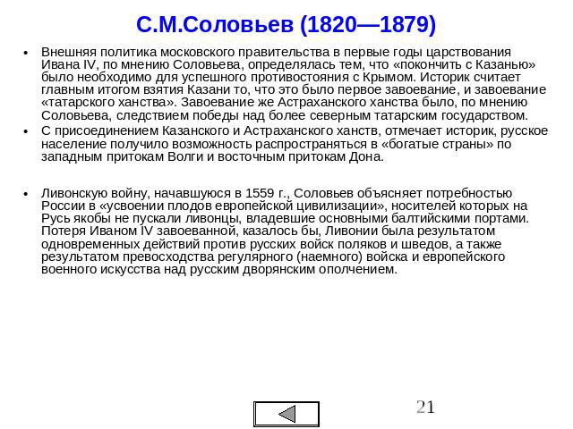 С.М.Соловьев (1820—1879) Внешняя политика московского правительства в первые годы царствования Ивана IV, по мнению Соловьева, определялась тем, что «покончить с Казанью» было необходимо для успешного противостояния с Крымом. Историк считает главным …