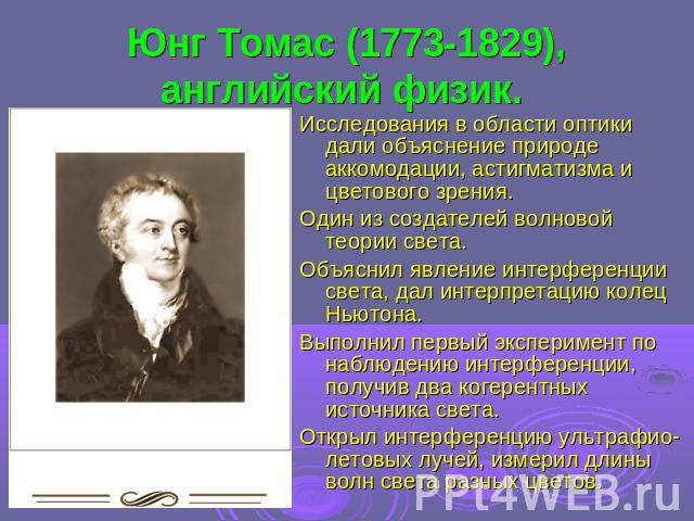 Юнг Томас (1773-1829), английский физик. Исследования в области оптики дали объяснение природе аккомодации, астигматизма и цветового зрения. Один из создателей волновой теории света. Объяснил явление интерференции света, дал интерпретацию колец Ньют…