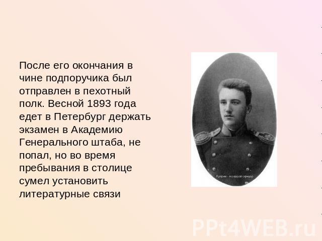 После его окончания в чине подпоручика был отправлен в пехотный полк. Весной 1893 года едет в Петербург держать экзамен в Академию Генерального штаба, не попал, но во время пребывания в столице сумел установить литературные связи