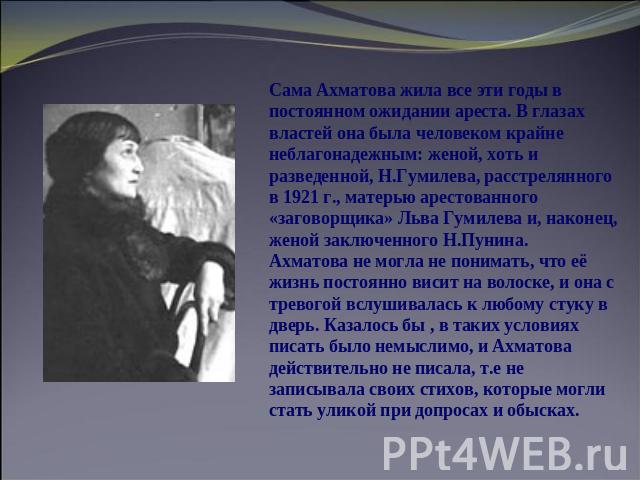 Сама Ахматова жила все эти годы в постоянном ожидании ареста. В глазах властей она была человеком крайне неблагонадежным: женой, хоть и разведенной, Н.Гумилева, расстрелянного в 1921 г., матерью арестованного «заговорщика» Льва Гумилева и, наконец, …