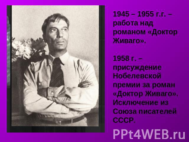 1945 – 1955 г.г. – работа над романом «Доктор Живаго».1958 г. – присуждение Нобелевской премии за роман «Доктор Живаго».Исключение из Союза писателей СССР.