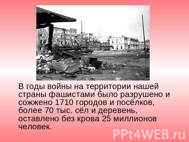 В годы войны на территории нашей страны фашистами было разрушено и сожжено 1710 городов и посёлков, более 70 тыс. сёл и деревень, оставлено без крова 25 миллионов человек.