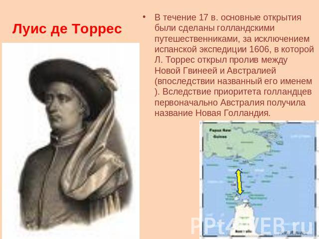 Луис де Торрес В течение 17 в. основные открытия были сделаны голландскими путешественниками, за исключением испанской экспедиции 1606, в которой Л. Торрес открыл пролив между Новой Гвинеей и Австралией (впоследствии названный его именем). Вследстви…