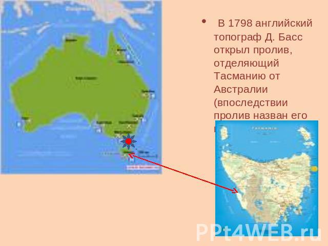 В 1798 английский топограф Д. Басс открыл пролив, отделяющий Тасманию от Австралии (впоследствии пролив назван его именем).