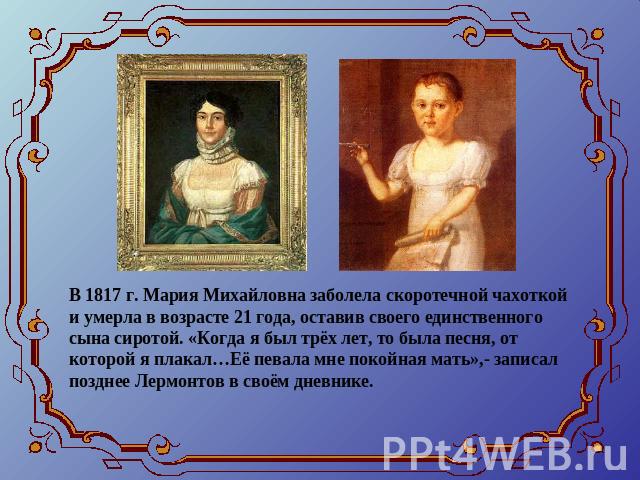 В 1817 г. Мария Михайловна заболела скоротечной чахоткой и умерла в возрасте 21 года, оставив своего единственного сына сиротой. «Когда я был трёх лет, то была песня, от которой я плакал…Её певала мне покойная мать»,- записал позднее Лермонтов в сво…