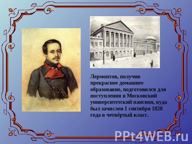 Лермонтов, получив прекрасное домашнее образование, подготовился для поступления в Московский университетский пансион, куда был зачислен 1 сентября 1828 года в четвёртый класс.