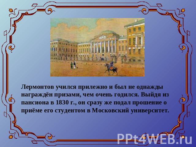 Лермонтов учился прилежно и был не однажды награждён призами, чем очень годился. Выйдя из пансиона в 1830 г., он сразу же подал прошение о приёме его студентом в Московский университет.