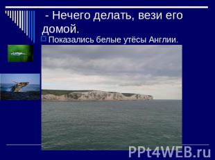 - Нечего делать, вези его домой. Показались белые утёсы Англии.