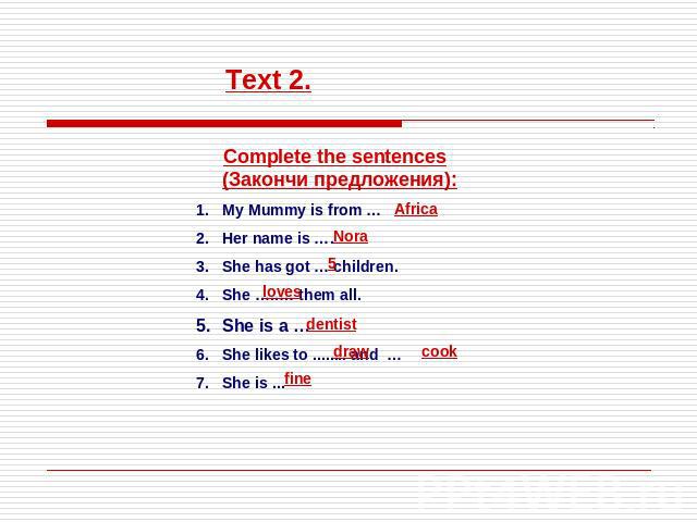 Text 2. Complete the sentences (Закончи предложения):My Mummy is from …Her name is ….She has got … children.She …..… them all.She is a …She likes to ........ and …She is ...