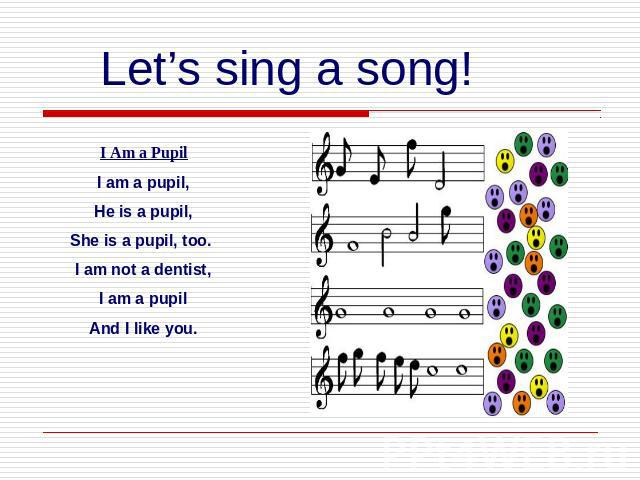Let’s sing a song!I Am a PupilI am a pupil,He is a pupil,She is a pupil, too. I am not a dentist, I am a pupil And I like you.