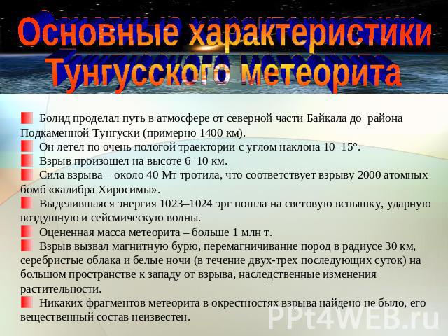 Основные характеристикиТунгусского метеорита Болид проделал путь в атмосфере от северной части Байкала до района Подкаменной Тунгуски (примерно 1400 км). Он летел по очень пологой траектории с углом наклона 10–15°. Взрыв произошел на высоте 6–10 км.…