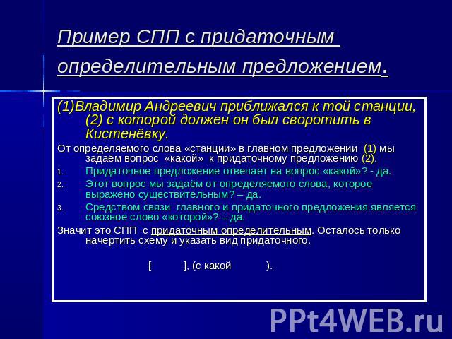 Пример СПП с придаточным определительным предложением (1)Владимир Андреевич приближался к той станции,(2) с которой должен он был своротить в Кистенёвку.От определяемого слова «станции» в главном предложении (1) мы задаём вопрос «какой» к придаточно…