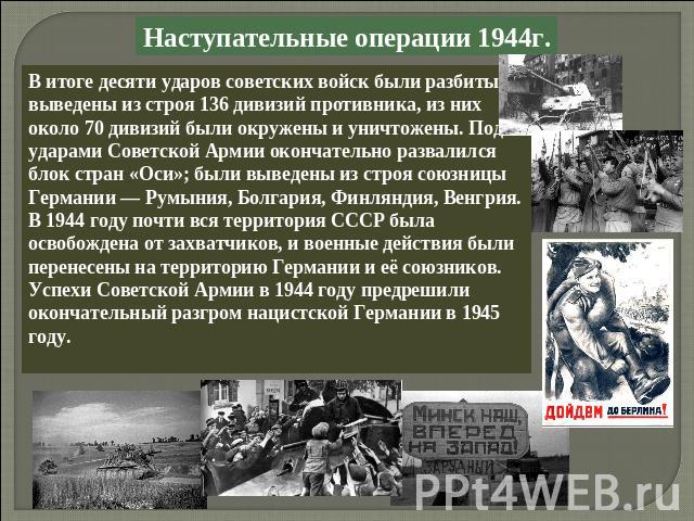 Наступательные операции 1944г.В итоге десяти ударов советских войск были разбиты и выведены из строя 136 дивизий противника, из них около 70 дивизий были окружены и уничтожены. Под ударами Советской Армии окончательно развалился блок стран «Оси»; бы…