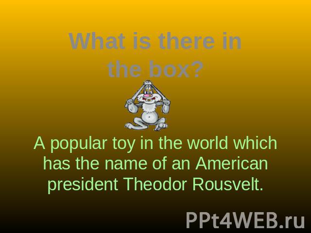 What is there in the box? A popular toy in the world which has the name of an American president Theodor Rousvelt.