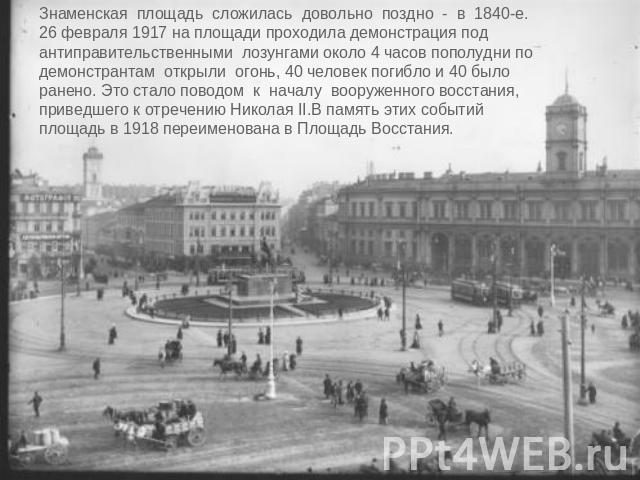 Знаменская площадь сложилась довольно поздно - в 1840-е. 26 февраля 1917 на площади проходила демонстрация подантиправительственными лозунгами около 4 часов пополудни подемонстрантам открыли огонь, 40 человек погибло и 40 было ранено. Это стало пово…