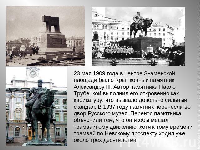 23 мая 1909 года в центре Знаменской площади был открыт конный памятник Александру III. Автор памятника Паоло Трубецкой выполнил его откровенно как карикатуру, что вызвало довольно сильный скандал. В 1937 году памятник перенесли во двор Русского муз…