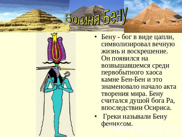 Богиня БенуБену - бог в виде цапли, символизировал вечную жизнь и воскрешение. Он появился на возвышавшемся среди первобытного хаоса камне Бен-Бен и это знаменовало начало акта творения мира. Бену считался душой бога Ра, впоследствии Осириса. Греки …