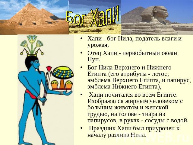 Бог ХапиХапи - бог Нила, податель влаги и урожая. Отец Xапи - первобытный океан Нун. Бог Нила Верхнего и Нижнего Египта (его атрибуты - лотос, эмблема Верхнего Египта, и папирус, эмблема Нижнего Египта), Xапи почитался во всем Египте. Изображался жи…