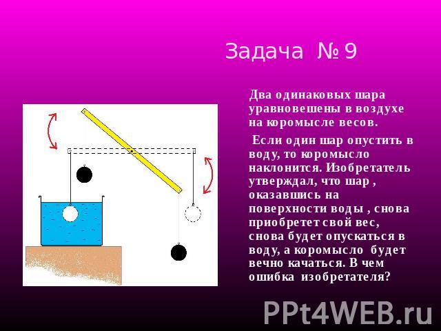 Задача № 9 Два одинаковых шара уравновешены в воздухе на коромысле весов. Если один шар опустить в воду, то коромысло наклонится. Изобретатель утверждал, что шар , оказавшись на поверхности воды , снова приобретет свой вес, снова будет опускаться в …