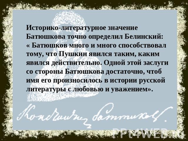 Историко-литературное значение Батюшкова точно определил Белинский: « Батюшков много и много способствовал тому, что Пушкин явился таким, каким явился действительно. Одной этой заслуги со стороны Батюшкова достаточно, чтоб имя его произносилось в ис…