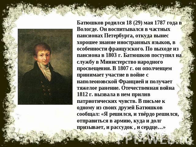 Батюшков родился 18 (29) мая 1787 года в Вологде. Он воспитывался в частных пансионах Петербурга, откуда вынес хорошее знание иностранных языков, в особенности французского. По выходе из пансиона в 1803 г. Батюшков поступил на службу в Министерство …