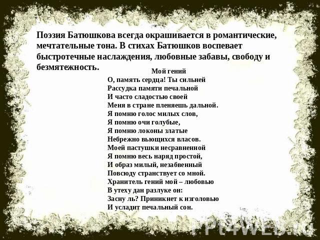 Поэзия Батюшкова всегда окрашивается в романтические, мечтательные тона. В стихах Батюшков воспевает быстротечные наслаждения, любовные забавы, свободу и безмятежность.Мой генийО, память сердца! Ты сильнейРассудка памяти печальнойИ часто сладостью с…
