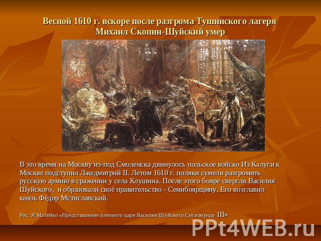 Весной 1610 г. вскоре после разгрома Тушинского лагеря Михаил Скопин-Шуйский умер В это время на Москву из-под Смоленска двинулось польское войско Из Калуги к Москве подступил Лжедмитрий II. Летом 1610 г. поляки сумели разгромить русскую армию в сра…