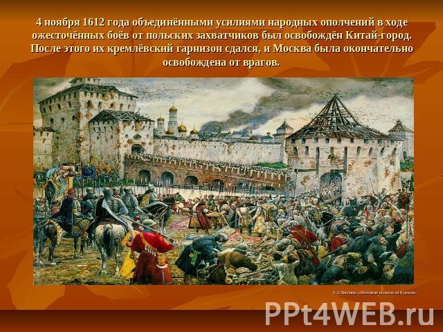 4 ноября 1612 года объединёнными усилиями народных ополчений в ходе ожесточённых боёв от польских захватчиков был освобождён Китай-город. После этого их кремлёвский гарнизон сдался, и Москва была окончательно освобождена от врагов.Э.Э.Лисснер. «Изгн…