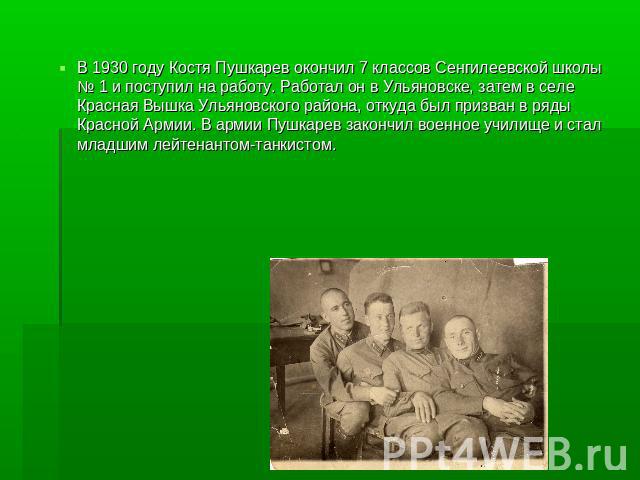 В 1930 году Костя Пушкарев окончил 7 классов Сенгилеевской школы № 1 и поступил на работу. Работал он в Ульяновске, затем в селе Красная Вышка Ульяновского района, откуда был призван в ряды Красной Армии. В армии Пушкарев закончил военное училище и …