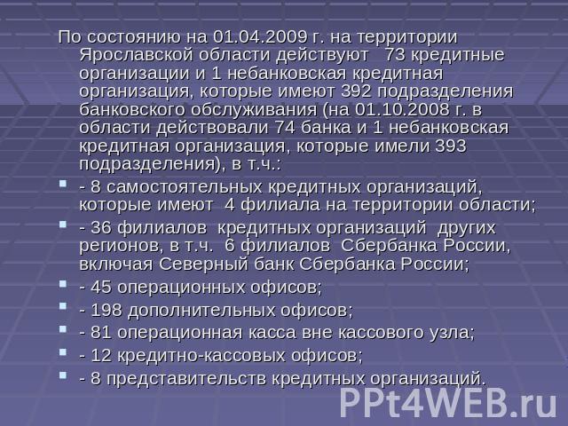 По состоянию на 01.04.2009 г. на территории Ярославской области действуют 73 кредитные организации и 1 небанковская кредитная организация, которые имеют 392 подразделения банковского обслуживания (на 01.10.2008 г. в области действовали 74 банка и 1 …
