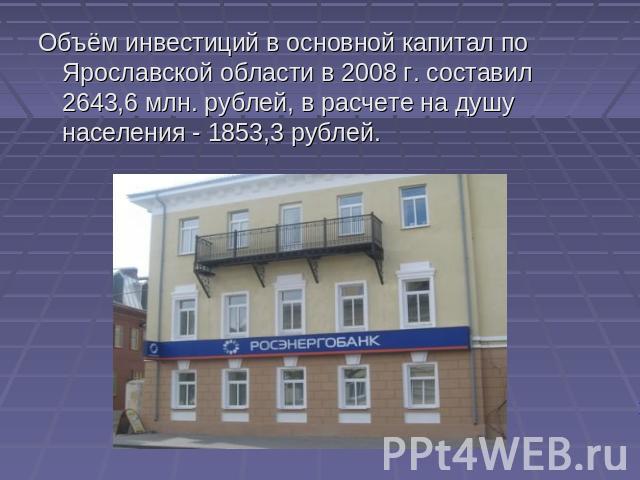 Объём инвестиций в основной капитал по Ярославской области в 2008 г. составил 2643,6 млн. рублей, в расчете на душу населения - 1853,3 рублей.