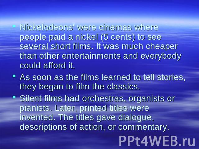 Nickelodeons' were cinemas where people paid a nickel (5 cents) to see several short films. It was much cheaper than other entertainments and everybody could afford it.As soon as the films learned to tell stories, they began to film the classics.Sil…
