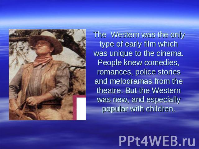The Western was the only type of early film which was unique to the cinema. People knew comedies, romances, police stories and melodramas from the theatre. But the Western was new, and especially popular with children.