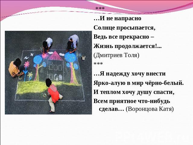  *** …И не напрасноСолнце просыпается,Ведь все прекрасно – Жизнь продолжается!... (Дмитриев Толя)*** …Я надежду хочу внестиЯрко-алую в мир чёрно-белый.И теплом хочу душу спасти,Всем приятное что-нибудь сделав… (Воронцова Катя)