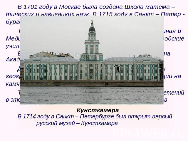В 1701 году в Москве была создана Школа матема – тических и навигацких наук. В 1715 году в Санкт – Петер - бурге была создана Морская академия.Также были открыты Артиллерийская, Инженерная и Медицинская школы. На Урале создавались горнозаводские учи…