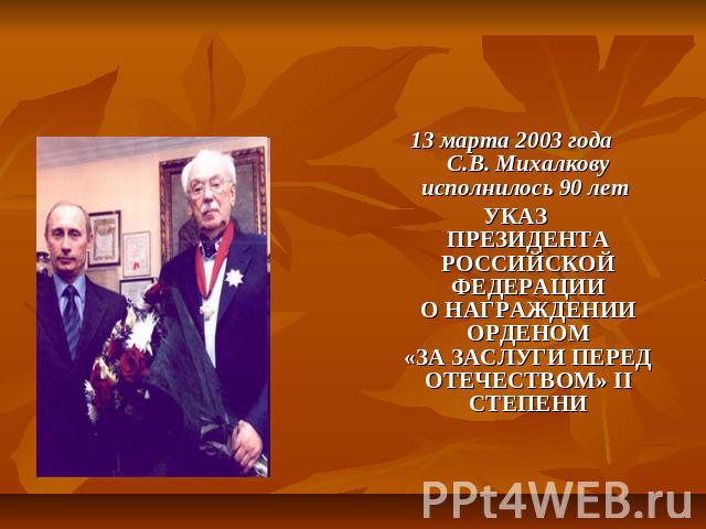 13 марта 2003 года C.В. Михалкову исполнилось 90 лет 13 марта 2003 года C.В. Михалкову исполнилось 90 лет УКАЗПРЕЗИДЕНТА РОССИЙСКОЙ ФЕДЕРАЦИИО НАГРАЖДЕНИИ ОРДЕНОМ«ЗА ЗАСЛУГИ ПЕРЕД ОТЕЧЕСТВОМ» II СТЕПЕНИ