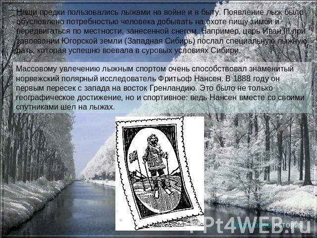 Наши предки пользовались лыжами на войне и в быту. Появление лыж было обусловлено потребностью человека добывать на охоте пищу зимой и передвигаться по местности, занесенной снегом. Например, царь Иван III при завоевании Югорской земли (Западная Сиб…