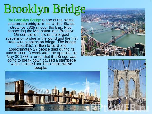 Brooklyn Bridge The Brooklyn Bridge is one of the oldest suspension bridges in the United States, stretches 1825 m over the East River connecting the Manhattan and Brooklyn. On completion, it was the largest suspension bridge in the world and the fi…