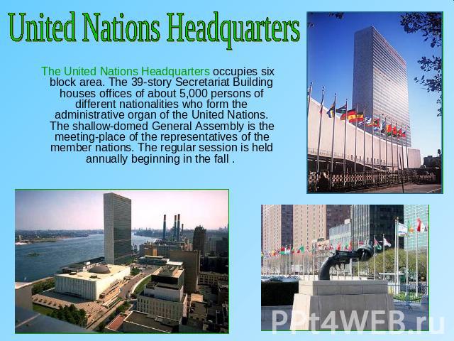 United Nations Headquarters The United Nations Headquarters occupies six block area. The 39-story Secretariat Building houses offices of about 5,000 persons of different nationalities who form the administrative organ of the United Nations. The shal…