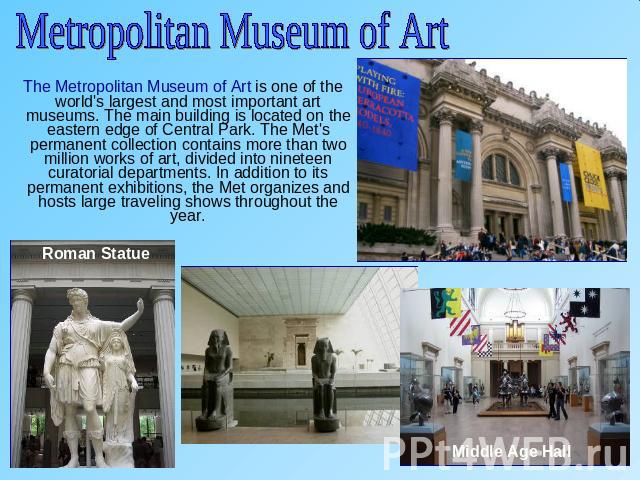Metropolitan Museum of Art The Metropolitan Museum of Art is one of the world's largest and most important art museums. The main building is located on the eastern edge of Central Park. The Met's permanent collection contains more than two million w…