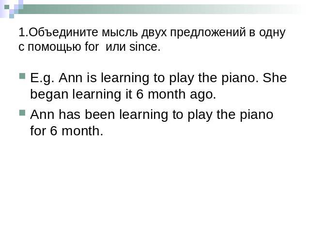 1.Объедините мысль двух предложений в одну с помощью for или since. E.g. Ann is learning to play the piano. She began learning it 6 month ago.Ann has been learning to play the piano for 6 month.