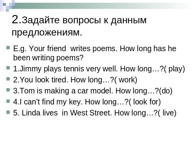 2.Задайте вопросы к данным предложениям. E.g. Your friend writes poems. How long has he been writing poems?1.Jimmy plays tennis very well. How long…?( play)2.You look tired. How long…?( work)3.Tom is making a car model. How long…?(do)4.I can’t find …