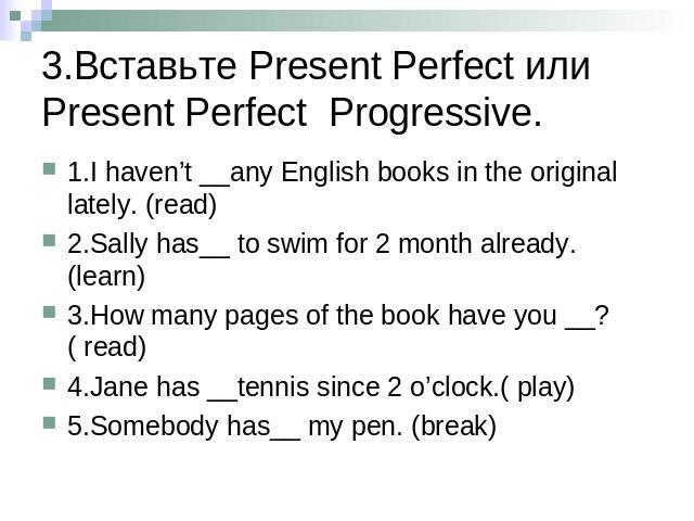 3.Вставьте Present Perfect или Present Perfect Progressive. 1.I haven’t __any English books in the original lately. (read)2.Sally has__ to swim for 2 month already. (learn)3.How many pages of the book have you __?( read)4.Jane has __tennis since 2 o…